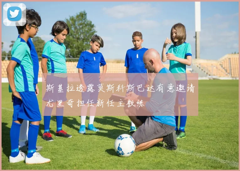 斯基拉透露莫斯科斯巴达有意邀请尤里奇担任新任主教练
