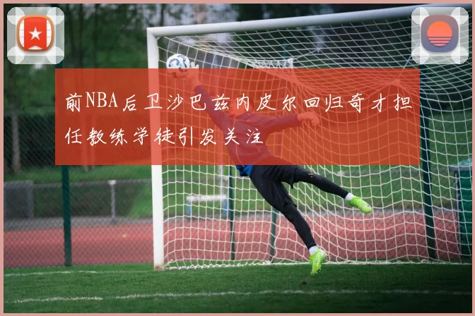 前NBA后卫沙巴兹内皮尔回归奇才担任教练学徒引发关注
