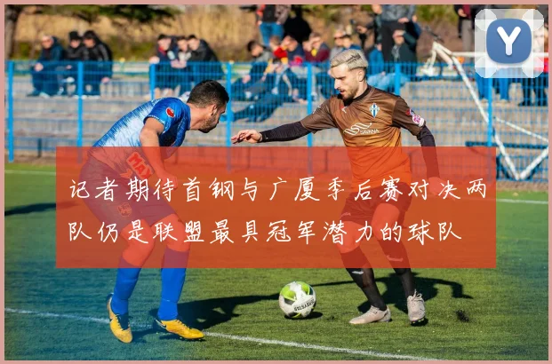 记者期待首钢与广厦季后赛对决两队仍是联盟最具冠军潜力的球队