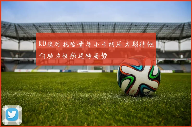 KD谈对抗哈登与小卡的压力期待他们助力快船逆转局势