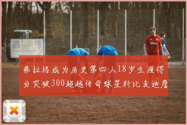 弗拉格成为历史第四人18岁生涯得分突破300超越传奇球星科比麦迪詹姆斯