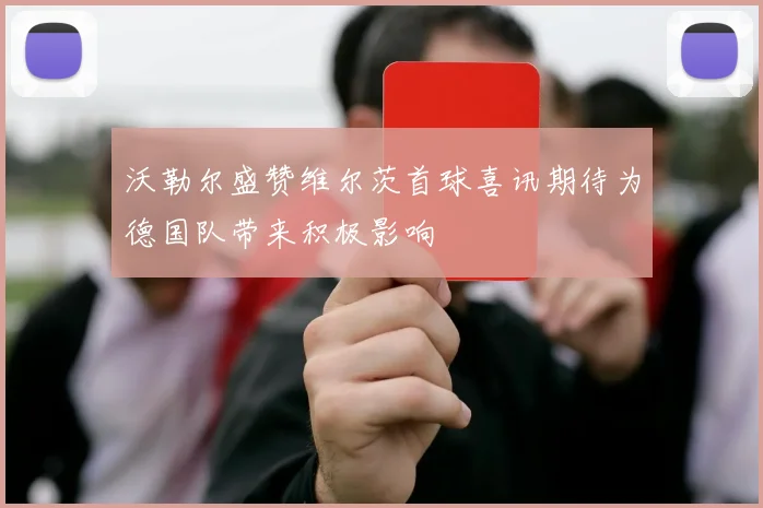 沃勒尔盛赞维尔茨首球喜讯期待为德国队带来积极影响