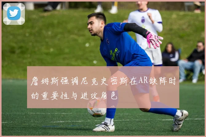 詹姆斯强调尼克史密斯在AR缺阵时的重要性与进攻角色