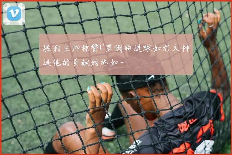 胜利主帅称赞C罗倒钩进球如尤文神迹他的贡献始终如一