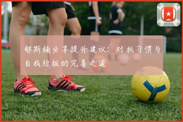 郇斯楠分享提升建议：对抗习惯与自我短板的完善之道