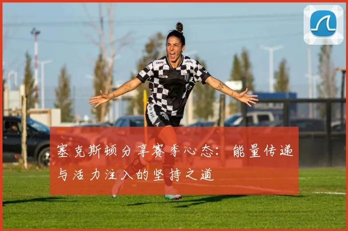 塞克斯顿分享赛季心态：能量传递与活力注入的坚持之道