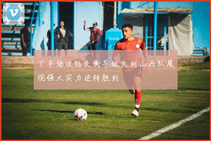 下半场攻防失衡导致失利山西队展现强大实力逆转胜利